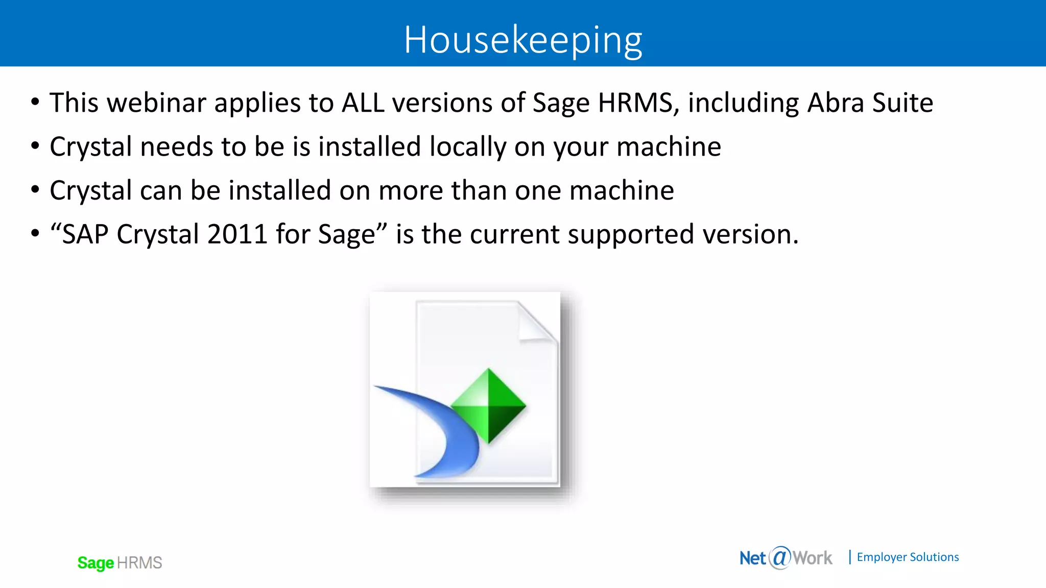 | Employer Solutions
Housekeeping
• This webinar applies to ALL versions of Sage HRMS, including Abra Suite
• Crystal needs to be is installed locally on your machine
• Crystal can be installed on more than one machine
• “SAP Crystal 2011 for Sage” is the current supported version.
 