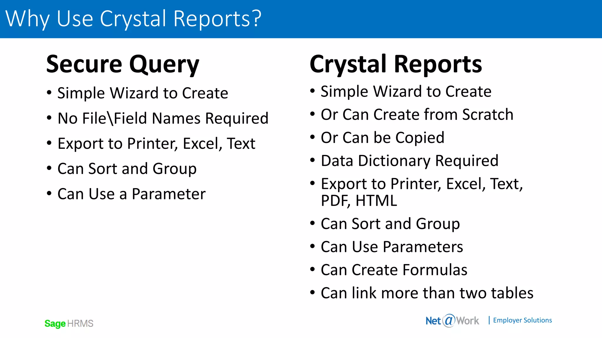 | Employer Solutions
Secure Query
• Simple Wizard to Create
• No FileField Names Required
• Export to Printer, Excel, Text
• Can Sort and Group
• Can Use a Parameter
Crystal Reports
• Simple Wizard to Create
• Or Can Create from Scratch
• Or Can be Copied
• Data Dictionary Required
• Export to Printer, Excel, Text,
PDF, HTML
• Can Sort and Group
• Can Use Parameters
• Can Create Formulas
• Can link more than two tables
Why Use Crystal Reports?
 