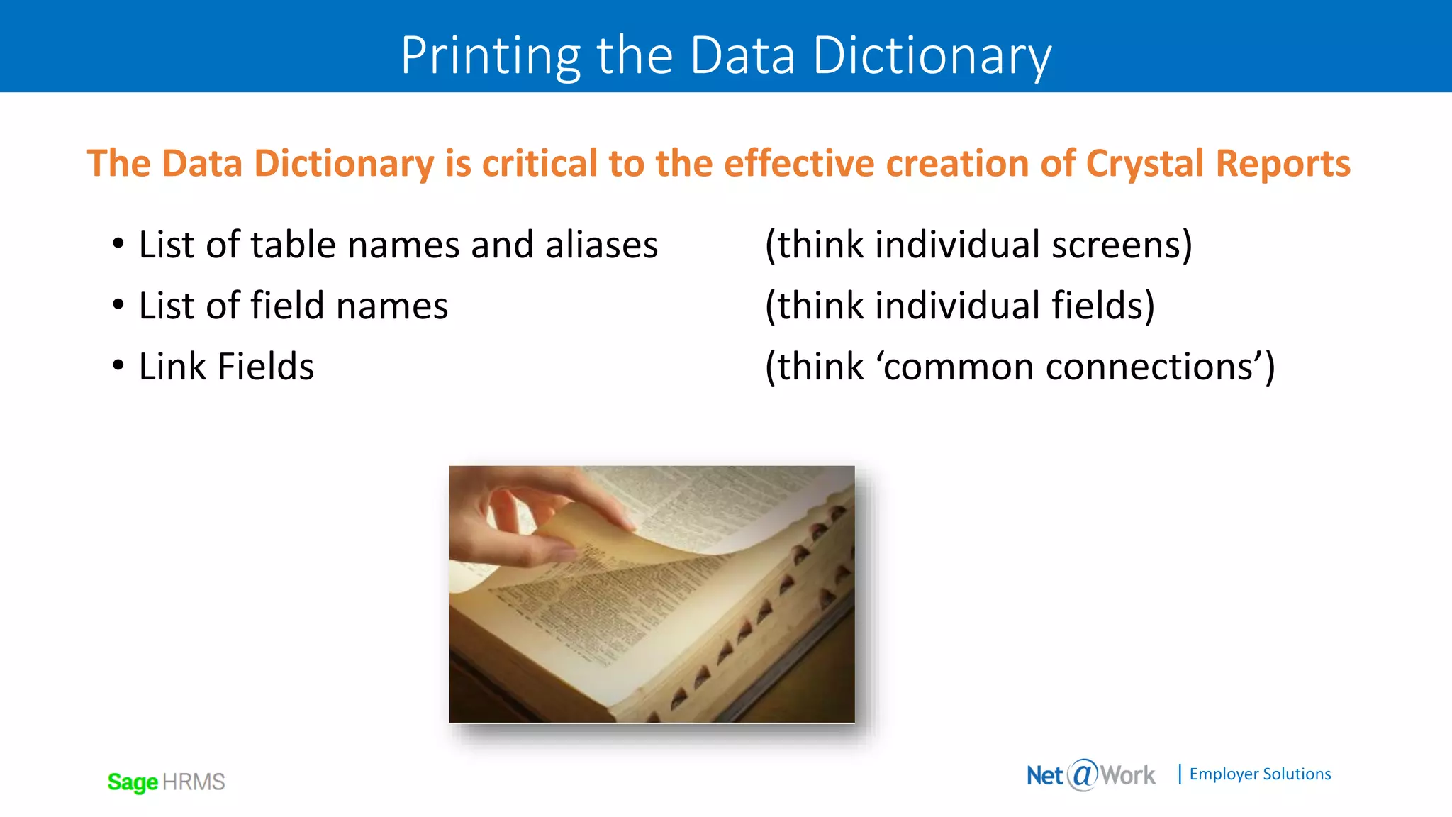 | Employer Solutions
Printing the Data Dictionary
• List of table names and aliases (think individual screens)
• List of field names (think individual fields)
• Link Fields (think ‘common connections’)
The Data Dictionary is critical to the effective creation of Crystal Reports
 