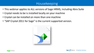 | Employer Solutions
Housekeeping
• This webinar applies to ALL versions of Sage HRMS, including Abra Suite
• Crystal needs to be is installed locally on your machine
• Crystal can be installed on more than one machine
• “SAP Crystal 2011 for Sage” is the current supported version.
 