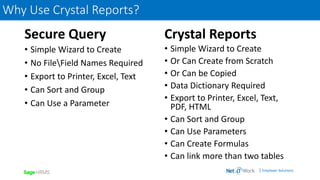 | Employer Solutions
Secure Query
• Simple Wizard to Create
• No FileField Names Required
• Export to Printer, Excel, Text
• Can Sort and Group
• Can Use a Parameter
Crystal Reports
• Simple Wizard to Create
• Or Can Create from Scratch
• Or Can be Copied
• Data Dictionary Required
• Export to Printer, Excel, Text,
PDF, HTML
• Can Sort and Group
• Can Use Parameters
• Can Create Formulas
• Can link more than two tables
Why Use Crystal Reports?
 