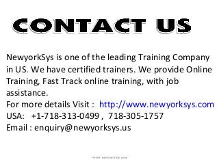 •www.newyorksys.com
NewyorkSys is one of the leading Training Company
in US. We have certified trainers. We provide Online
Training, Fast Track online training, with job
assistance.
For more details Visit : http://www.newyorksys.com
USA: +1-718-313-0499 , 718-305-1757
Email : enquiry@newyorksys.us
 