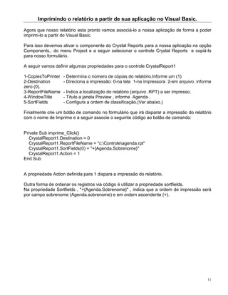 Imprimindo o relatório a partir de sua aplicação no Visual Basic.

Agora que nosso relatório esta pronto vamos associá-lo a nossa aplicação de forma a poder
imprimi-lo a partir do Visual Basic.

Para isso devemos ativar o componente do Crystal Reports para a nossa aplicação na opção
Components.. do menu Project e a seguir selecionar o controle Crystal Reports e copiá-lo
para nosso formulário.

A seguir vamos definir algumas propriedades para o controle CrystalReport1

1-CopiesToPrinter   - Determina o número de cópias do relatório.Informe um (1)
2-Destination       - Direciona a impressão: 0-na tela 1-na impressora 2-em arquivo. informe
zero (0).
3-ReportFileName    - Indica a localização do relatório (arquivo .RPT) a ser impresso.
4-WindowTitle       - Título a janela Preview , informe Agenda .
5-SortFields        - Configura a ordem de classificação.(Ver abaixo.)

Finalmente crie um botão de comando no formulário que irá disparar a impressão do relatório
com o nome de Imprime e a seguir associe o seguinte código ao botão de comando:


Private Sub imprime_Click()
   CrystalReport1.Destination = 0
   CrystalReport1.ReportFileName = "c:Controleagenda.rpt"
   CrystalReport1.SortFields(0) = "+{Agenda.Sobrenome}"
   CrystalReport1.Action = 1
End Sub


A propriedade Action definida para 1 dispara a impressão do relatório.

Outra forma de ordenar os registros via código é utilizar a propriedade sortfields.
Na propriedade Sortfields , "+{Agenda.Sobrenome}" , indica que a ordem de impressão será
por campo sobrenome (Agenda.sobrenome) e em ordem ascendente (+).




                                                                                          11
 
