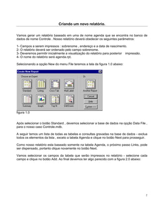 Criando um novo relatório.


Vamos gerar um relatório baseado em uma de nome agenda que se encontra no banco de
dados de nome Controle . Nosso relatório deverá obedecer os seguintes parâmetros:

1- Campos a serem impressos : sobrenome , endereço e a data de nascimento.
2- O relatório deverá ser ordenado pelo campo sobrenome.
3- Deveremos permitir inicialmente a visualização do relatório para posterior impressão.
4- O nome do relatório será agenda.rpt.

Selecionando a opção New do menu File teremos a tela da figura 1.0 abaixo:




figura 1.0


Após selecionar o botão Standard , devemos selecionar a base de dados na opção Data File ,
para o nosso caso Controle.mdb.

A seguir temos um lista de todas as tabelas e consultas gravadas na base de dados - exclua
todos os elementos da lista , exceto a tabela Agenda e clique no botão Next para prosseguir.

Como nosso relatório esta baseado somente na tabela Agenda, o próximo passo Links, pode
ser dispensado, portanto clique novamente no botão Next.

Vamos selecionar os campos da tabela que serão impressos no relatório - selecione cada
campo e clique no botão Add. Ao final devemos ter algo parecido com a figura 2.0 abaixo:




                                                                                           2
 
