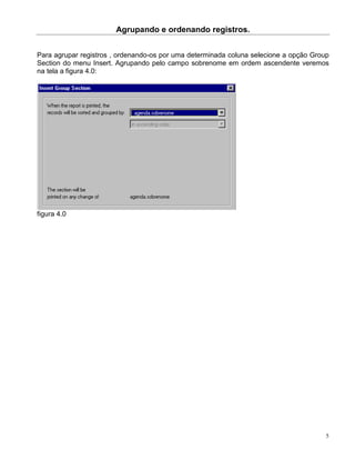 Agrupando e ordenando registros.


Para agrupar registros , ordenando-os por uma determinada coluna selecione a opção Group
Section do menu Insert. Agrupando pelo campo sobrenome em ordem ascendente veremos
na tela a figura 4.0:




figura 4.0




                                                                                       5
 