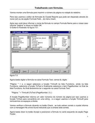 Trabalhando com fórmulas.

Vamos montar uma fórmula para imprimir o número da página no rodapé do relatório.

Para isso usamos o editor de fórmulas do Crystal Reports que pode ser disparado através do
ícone (x2) ou da opção Formula Field... do menu Insert.

Após isso você deve informar o nome da fórmula no campo Formula Name para o nosso caso
informe "pagina" e clique no botão OK.
O Editor é mostrado na figura 7.0 :




figura 7.0

Agora basta digitar a fórmula na caixa Formula Text, vamos lá, digite:

"Página: " + e, a seguir selecione a função TrimLeft na lista Functions;, ainda na lista
Functions, selecione a função ToText e finalmente selecione o item PageNumber no final da
lista Functions. Ao final deveremos ter o seguinte na caixa Formula Text:

  "Página: " + TrimLeft (ToText (PageNumber, 0 ) )

A função PageNumber retorna um valor númerico do número da página por isso usamos a
função ToText para convertê-la em uma string , e a seguir usamos a função TrimLeft para
removermos os espaços a direita.

Vamos verificar a fórmula clicando no botão Check , se tudo estiver correto o crystal informa
com a mensagem No errors found indicando que a sintaxe está correta.

Agora basta clicar no botão Accept e posicionar a fórmula no canto esquerdo da seção Page
Footer.
                                                                                            8
 