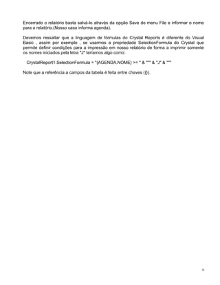 Encerrado o relatório basta salvá-lo através da opção Save do menu File e informar o nome
para o relatório.(Nosso caso informa agenda).

Devemos ressaltar que a linguagem de fórmulas do Crystal Reports é diferente do Visual
Basic , assim por exemplo , se usarmos a propriedade SelectionFormula do Crystal que
permite definir condições para a impressão em nosso relatório de forma a imprimir somente
os nomes iniciados pela letra "J" teríamos algo como:

 CrystalReport1.SelectionFormula = "{AGENDA.NOME} >= " & "''" & "J" & "''"

Note que a referência a campos da tabela é feita entre chaves ({}).




                                                                                        9
 