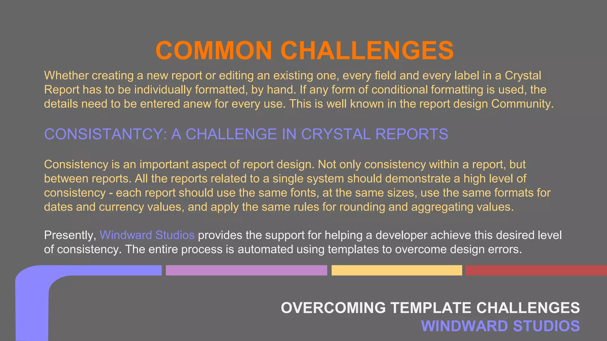 OVERCOMING TEMPLATE CHALLENGES
WINDWARD STUDIOS
COMMON CHALLENGES
Whether creating a new report or editing an existing one, every field and every label in a Crystal
Report has to be individually formatted, by hand. If any form of conditional formatting is used, the
details need to be entered anew for every use. This is well known in the report design Community.
CONSISTANTCY: A CHALLENGE IN CRYSTAL REPORTS
Consistency is an important aspect of report design. Not only consistency within a report, but
between reports. All the reports related to a single system should demonstrate a high level of
consistency - each report should use the same fonts, at the same sizes, use the same formats for
dates and currency values, and apply the same rules for rounding and aggregating values.
Presently, Windward Studios provides the support for helping a developer achieve this desired level
of consistency. The entire process is automated using templates to overcome design errors.
 