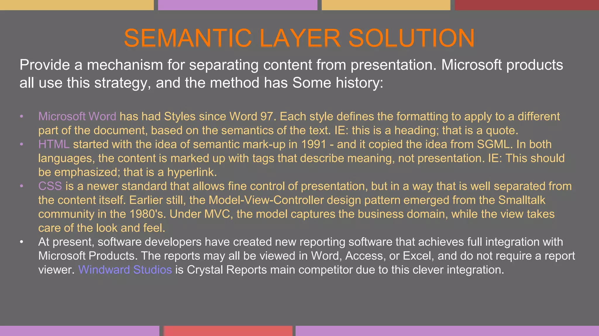 SEMANTIC LAYER SOLUTION
Provide a mechanism for separating content from presentation. Microsoft products
all use this strategy, and the method has Some history:
• Microsoft Word has had Styles since Word 97. Each style defines the formatting to apply to a different
part of the document, based on the semantics of the text. IE: this is a heading; that is a quote.
• HTML started with the idea of semantic mark-up in 1991 - and it copied the idea from SGML. In both
languages, the content is marked up with tags that describe meaning, not presentation. IE: This should
be emphasized; that is a hyperlink.
• CSS is a newer standard that allows fine control of presentation, but in a way that is well separated from
the content itself. Earlier still, the Model-View-Controller design pattern emerged from the Smalltalk
community in the 1980's. Under MVC, the model captures the business domain, while the view takes
care of the look and feel.
• At present, software developers have created new reporting software that achieves full integration with
Microsoft Products. The reports may all be viewed in Word, Access, or Excel, and do not require a report
viewer. Windward Studios is Crystal Reports main competitor due to this clever integration.
 