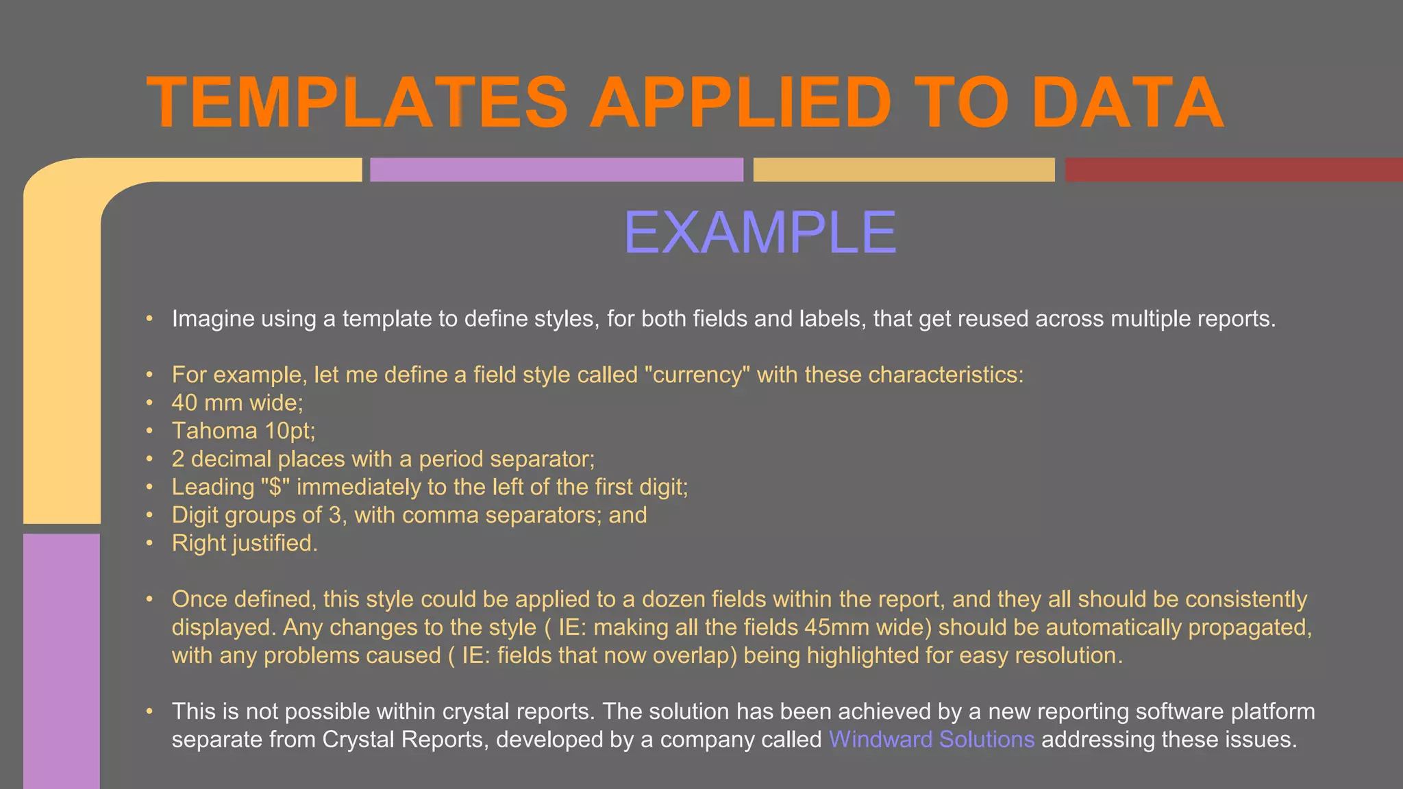 EXAMPLE
TEMPLATES APPLIED TO DATA
• Imagine using a template to define styles, for both fields and labels, that get reused across multiple reports.
• For example, let me define a field style called "currency" with these characteristics:
• 40 mm wide;
• Tahoma 10pt;
• 2 decimal places with a period separator;
• Leading "$" immediately to the left of the first digit;
• Digit groups of 3, with comma separators; and
• Right justified.
• Once defined, this style could be applied to a dozen fields within the report, and they all should be consistently
displayed. Any changes to the style ( IE: making all the fields 45mm wide) should be automatically propagated,
with any problems caused ( IE: fields that now overlap) being highlighted for easy resolution.
• This is not possible within crystal reports. The solution has been achieved by a new reporting software platform
separate from Crystal Reports, developed by a company called Windward Solutions addressing these issues.
 
