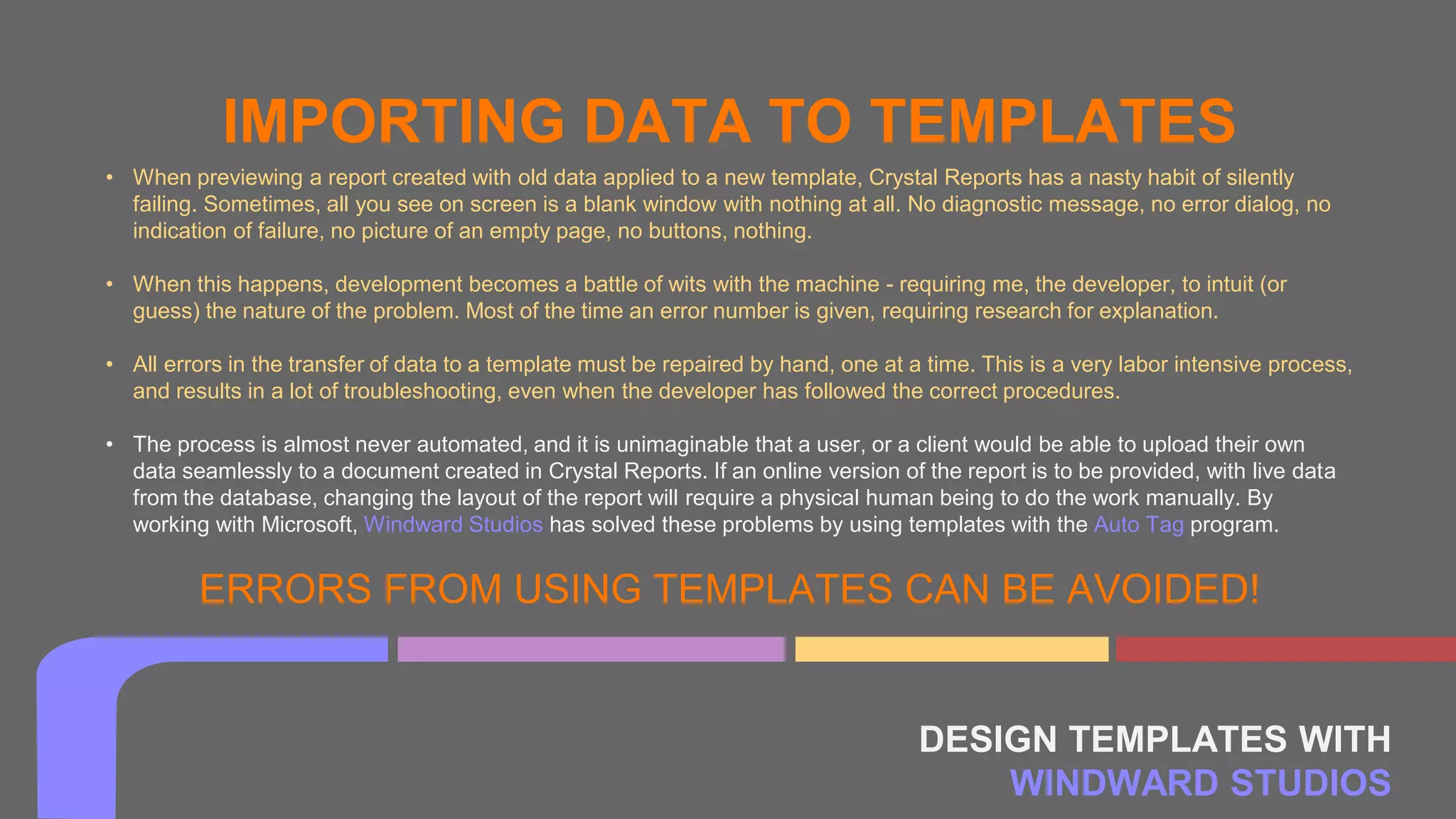DESIGN TEMPLATES WITH
WINDWARD STUDIOS
IMPORTING DATA TO TEMPLATES
• When previewing a report created with old data applied to a new template, Crystal Reports has a nasty habit of silently
failing. Sometimes, all you see on screen is a blank window with nothing at all. No diagnostic message, no error dialog, no
indication of failure, no picture of an empty page, no buttons, nothing.
• When this happens, development becomes a battle of wits with the machine - requiring me, the developer, to intuit (or
guess) the nature of the problem. Most of the time an error number is given, requiring research for explanation.
• All errors in the transfer of data to a template must be repaired by hand, one at a time. This is a very labor intensive process,
and results in a lot of troubleshooting, even when the developer has followed the correct procedures.
• The process is almost never automated, and it is unimaginable that a user, or a client would be able to upload their own
data seamlessly to a document created in Crystal Reports. If an online version of the report is to be provided, with live data
from the database, changing the layout of the report will require a physical human being to do the work manually. By
working with Microsoft, Windward Studios has solved these problems by using templates with the Auto Tag program.
ERRORS FROM USING TEMPLATES CAN BE AVOIDED!
 
