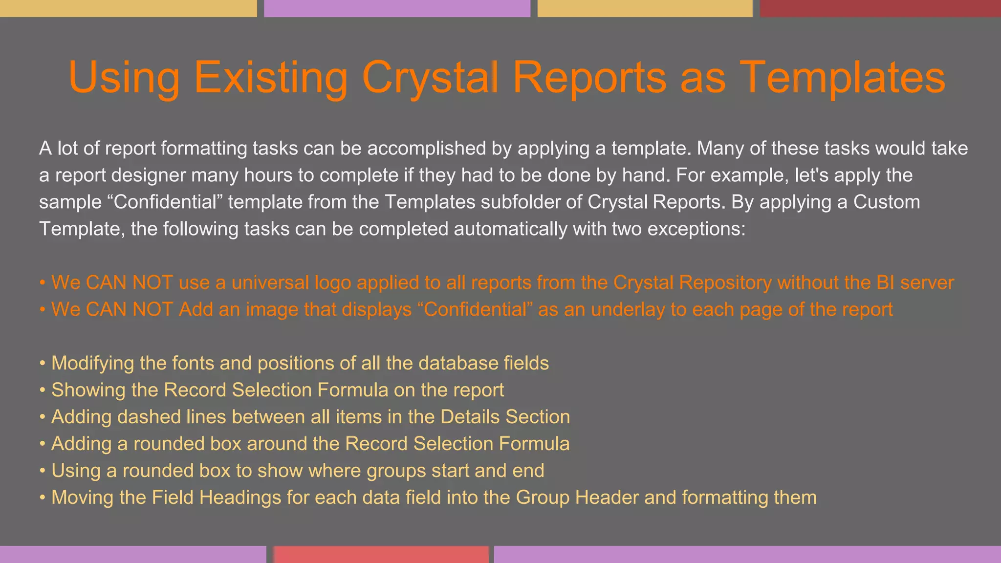 Using Existing Crystal Reports as Templates
A lot of report formatting tasks can be accomplished by applying a template. Many of these tasks would take
a report designer many hours to complete if they had to be done by hand. For example, let's apply the
sample “Confidential” template from the Templates subfolder of Crystal Reports. By applying a Custom
Template, the following tasks can be completed automatically with two exceptions:
• We CAN NOT use a universal logo applied to all reports from the Crystal Repository without the BI server
• We CAN NOT Add an image that displays “Confidential” as an underlay to each page of the report
• Modifying the fonts and positions of all the database fields
• Showing the Record Selection Formula on the report
• Adding dashed lines between all items in the Details Section
• Adding a rounded box around the Record Selection Formula
• Using a rounded box to show where groups start and end
• Moving the Field Headings for each data field into the Group Header and formatting them
 