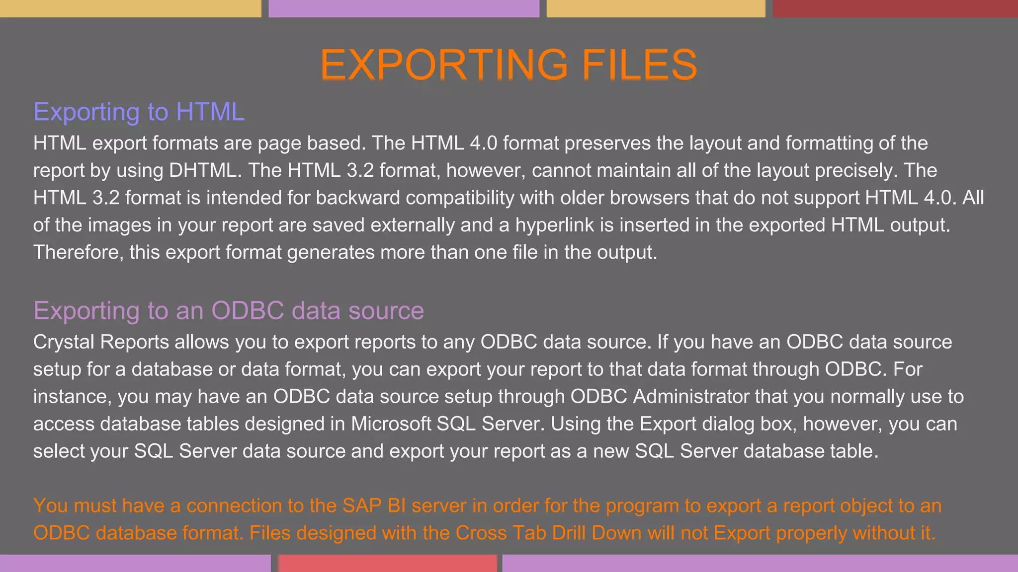 EXPORTING FILES
Exporting to HTML
HTML export formats are page based. The HTML 4.0 format preserves the layout and formatting of the
report by using DHTML. The HTML 3.2 format, however, cannot maintain all of the layout precisely. The
HTML 3.2 format is intended for backward compatibility with older browsers that do not support HTML 4.0. All
of the images in your report are saved externally and a hyperlink is inserted in the exported HTML output.
Therefore, this export format generates more than one file in the output.
Exporting to an ODBC data source
Crystal Reports allows you to export reports to any ODBC data source. If you have an ODBC data source
setup for a database or data format, you can export your report to that data format through ODBC. For
instance, you may have an ODBC data source setup through ODBC Administrator that you normally use to
access database tables designed in Microsoft SQL Server. Using the Export dialog box, however, you can
select your SQL Server data source and export your report as a new SQL Server database table.
You must have a connection to the SAP BI server in order for the program to export a report object to an
ODBC database format. Files designed with the Cross Tab Drill Down will not Export properly without it.
 