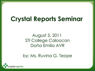 Crystal Reports Seminar August 5, 2011  STI College Caloocan Doña Emilia AVR by: Ms. Ruvina G. Teope 