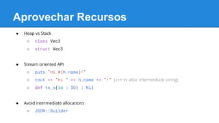 ● Heap vs Stack
○ class Vec3
○ struct Vec3
● Stream oriented API
○ puts "Hi #{h.name}!"
○ cout << "Hi " << h.name << "!" (c++ vs alloc intermediate string)
○ def to_s(io : IO) : Nil
● Avoid intermediate allocations
○ JSON::Builder
Aprovechar Recursos
 