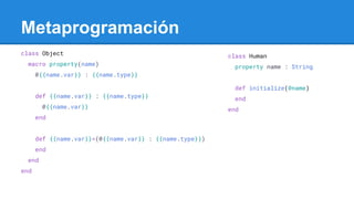 class Object
macro property(name)
@{{name.var}} : {{name.type}}
def {{name.var}} : {{name.type}}
@{{name.var}}
end
def {{name.var}}=(@{{name.var}} : {{name.type}})
end
end
end
Metaprogramación
class Human
property name : String
def initialize(@name)
end
end
 