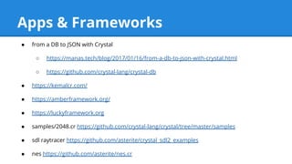 ● from a DB to JSON with Crystal
○ https://manas.tech/blog/2017/01/16/from-a-db-to-json-with-crystal.html
○ https://github.com/crystal-lang/crystal-db
● https://kemalcr.com/
● https://amberframework.org/
● https://luckyframework.org
● samples/2048.cr https://github.com/crystal-lang/crystal/tree/master/samples
● sdl raytracer https://github.com/asterite/crystal_sdl2_examples
● nes https://github.com/asterite/nes.cr
Apps & Frameworks
 