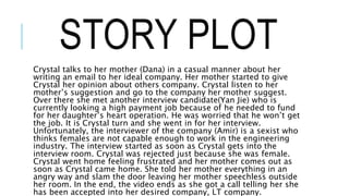 STORY PLOT
Crystal talks to her mother (Dana) in a casual manner about her
writing an email to her ideal company. Her mother started to give
Crystal her opinion about others company. Crystal listen to her
mother’s suggestion and go to the company her mother suggest.
Over there she met another interview candidate(Yan Jie) who is
currently looking a high payment job because of he needed to fund
for her daughter’s heart operation. He was worried that he won’t get
the job. It is Crystal turn and she went in for her interview.
Unfortunately, the interviewer of the company (Amir) is a sexist who
thinks females are not capable enough to work in the engineering
industry. The interview started as soon as Crystal gets into the
interview room. Crystal was rejected just because she was female.
Crystal went home feeling frustrated and her mother comes out as
soon as Crystal came home. She told her mother everything in an
angry way and slam the door leaving her mother speechless outside
her room. In the end, the video ends as she got a call telling her she
has been accepted into her desired company, LT company.
 