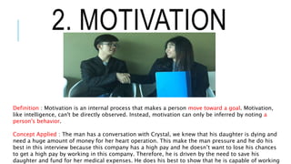 2. MOTIVATION
Definition : Motivation is an internal process that makes a person move toward a goal. Motivation,
like intelligence, can't be directly observed. Instead, motivation can only be inferred by noting a
person's behavior.
Concept Applied : The man has a conversation with Crystal, we knew that his daughter is dying and
need a huge amount of money for her heart operation. This make the man pressure and he do his
best in this interview because this company has a high pay and he doesn’t want to lose his chances
to get a high pay by working in this company. Therefore, he is driven by the need to save his
daughter and fund for her medical expenses. He does his best to show that he is capable of working
 