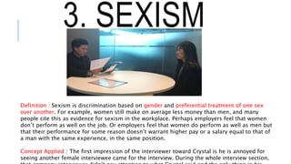 3. SEXISM
Definition : Sexism is discrimination based on gender and preferential treatment of one sex
over another. For example, women still make on average less money than men, and many
people cite this as evidence for sexism in the workplace. Perhaps employers feel that women
don’t perform as well on the job. Or employers feel that women do perform as well as men but
that their performance for some reason doesn’t warrant higher pay or a salary equal to that of
a man with the same experience, in the same position.
Concept Applied : The first impression of the interviewer toward Crystal is he is annoyed for
seeing another female interviewee came for the interview. During the whole interview section,
 