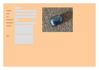 ID
Description
Colour
Size
Purchase Price
Date Acquired
Comments
Notes
12
Hematite
Dark metal grey.
3 cm
3.00
2011
FORMS A FUNCTIONAL UNIT WITH THE
FOLLOWING:
ID 7 AND ID 8
USE THIS AS THE CONTROL STONE
KEYWORDS:
rescue
safe
USED ON OWN, BOOSTS
CONFIDENCE. (particularly as sphere)
 