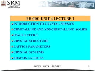 PH 0101 UNIT 4 LECTURE 1 1
PH 0101 UNIT 4 LECTURE 1
INTRODUCTION TO CRYSTAL PHYSICS
CRYSTALLINE AND NONCRYSTALLINE SOLIDS
SPACE LATTICE
CRYSTAL STRUCTURE
LATTICE PARAMETERS
CRYSTAL SYSTEMS
BRAVAIS LATTICES
 