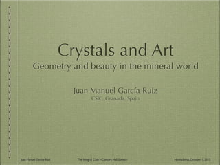 Crystals and Art
Geometry and beauty in the mineral world
Juan Manuel García-Ruiz
CSIC, Granada, Spain
Juan Manuel García-Ruiz The Integral Club --Concert Hall Eureka- Novosibirsk, October 1, 2013
 