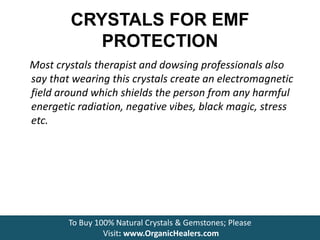 CRYSTALS FOR EMF
PROTECTION
Most crystals therapist and dowsing professionals also
say that wearing this crystals create an electromagnetic
field around which shields the person from any harmful
energetic radiation, negative vibes, black magic, stress
etc.
To Buy 100% Natural Crystals & Gemstones; Please
Visit: www.OrganicHealers.com
 