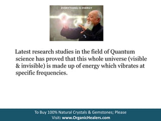 Latest research studies in the field of Quantum
science has proved that this whole universe (visible
& invisible) is made up of energy which vibrates at
specific frequencies.
To Buy 100% Natural Crystals & Gemstones; Please
Visit: www.OrganicHealers.com
 