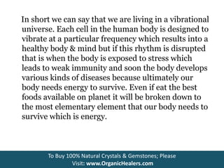In short we can say that we are living in a vibrational
universe. Each cell in the human body is designed to
vibrate at a particular frequency which results into a
healthy body & mind but if this rhythm is disrupted
that is when the body is exposed to stress which
leads to weak immunity and soon the body develops
various kinds of diseases because ultimately our
body needs energy to survive. Even if eat the best
foods available on planet it will be broken down to
the most elementary element that our body needs to
survive which is energy.
To Buy 100% Natural Crystals & Gemstones; Please
Visit: www.OrganicHealers.com
 