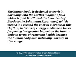 The human body is designed to work in
harmony with the earth’s magnetic field
which is 7.86 Hz (Called the heartbeat of
Earth or the Schumann Resonance) which
means in 1 second the energy vibrates at this
rhythm, in terms of energy medicine a lower
frequency has greater impact on the human
body in terms of restoring health because
the human body also naturally vibrates in
that range.
To Buy 100% Natural Crystals & Gemstones; Please
Visit: www.OrganicHealers.com
 