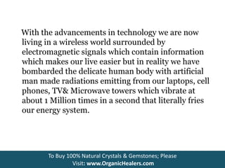 With the advancements in technology we are now
living in a wireless world surrounded by
electromagnetic signals which contain information
which makes our live easier but in reality we have
bombarded the delicate human body with artificial
man made radiations emitting from our laptops, cell
phones, TV& Microwave towers which vibrate at
about 1 Million times in a second that literally fries
our energy system.
To Buy 100% Natural Crystals & Gemstones; Please
Visit: www.OrganicHealers.com
 