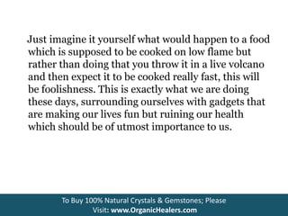 Just imagine it yourself what would happen to a food
which is supposed to be cooked on low flame but
rather than doing that you throw it in a live volcano
and then expect it to be cooked really fast, this will
be foolishness. This is exactly what we are doing
these days, surrounding ourselves with gadgets that
are making our lives fun but ruining our health
which should be of utmost importance to us.
To Buy 100% Natural Crystals & Gemstones; Please
Visit: www.OrganicHealers.com
 