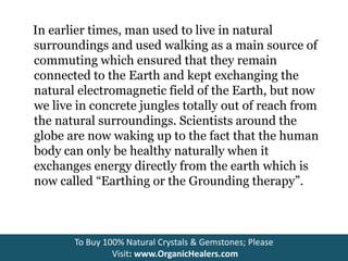 In earlier times, man used to live in natural
surroundings and used walking as a main source of
commuting which ensured that they remain
connected to the Earth and kept exchanging the
natural electromagnetic field of the Earth, but now
we live in concrete jungles totally out of reach from
the natural surroundings. Scientists around the
globe are now waking up to the fact that the human
body can only be healthy naturally when it
exchanges energy directly from the earth which is
now called “Earthing or the Grounding therapy”.
To Buy 100% Natural Crystals & Gemstones; Please
Visit: www.OrganicHealers.com
 