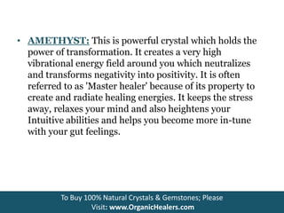 • AMETHYST: This is powerful crystal which holds the
power of transformation. It creates a very high
vibrational energy field around you which neutralizes
and transforms negativity into positivity. It is often
referred to as 'Master healer' because of its property to
create and radiate healing energies. It keeps the stress
away, relaxes your mind and also heightens your
Intuitive abilities and helps you become more in-tune
with your gut feelings.
To Buy 100% Natural Crystals & Gemstones; Please
Visit: www.OrganicHealers.com
 
