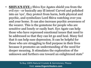 • SHIVA'S EYE : Shiva Eye Agates shield you from the
evil eye - or basically any ill intent! Carved and polished
into an 'eye', they protect from harm, both physical and
psychic, and symbolizes Lord Shiva watching over you
and your home. It can also increase psychic awareness of
the wearer. This is the gemstone for people who are
sensitive and lonely or easily hurt. Eye Agate can help
those who have repressed emotional issues that need to
be addressed so that they can let go and heal. Many feel
that it can help ease depression. It can be helpful for
those who are struggling to find purpose in their lives
because it promotes an understanding of the need for
deeper meaning. It stimulates the exploration of the
unknown and furthers one toward an enlightened state"
To Buy 100% Natural Crystals & Gemstones; Please
Visit: www.OrganicHealers.com
 