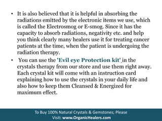 • It is also believed that it is helpful in absorbing the
radiations emitted by the electronic items we use, which
is called the Electrosmog or E-smog. Since it has the
capacity to absorb radiations, negativity etc. and help
you think clearly many healers use it for treating cancer
patients at the time, when the patient is undergoing the
radiation therapy.
• You can use the 'Evil eye Protection kit' in the
crystals therapy from our store and use them right away.
Each crystal kit will come with an instruction card
explaining how to use the crystals in your daily life and
also how to keep them Cleansed & Energized for
maximum effect.
To Buy 100% Natural Crystals & Gemstones; Please
Visit: www.OrganicHealers.com
 