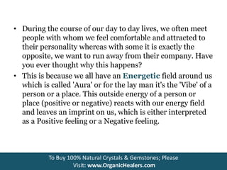 • During the course of our day to day lives, we often meet
people with whom we feel comfortable and attracted to
their personality whereas with some it is exactly the
opposite, we want to run away from their company. Have
you ever thought why this happens?
• This is because we all have an Energetic field around us
which is called 'Aura' or for the lay man it's the 'Vibe' of a
person or a place. This outside energy of a person or
place (positive or negative) reacts with our energy field
and leaves an imprint on us, which is either interpreted
as a Positive feeling or a Negative feeling.
To Buy 100% Natural Crystals & Gemstones; Please
Visit: www.OrganicHealers.com
 