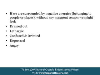 • If we are surrounded by negative energies (belonging to
people or places), without any apparent reason we might
feel:
• Drained out
• Lethargic
• Confused & Irritated
• Depressed
• Angry
To Buy 100% Natural Crystals & Gemstones; Please
Visit: www.OrganicHealers.com
 