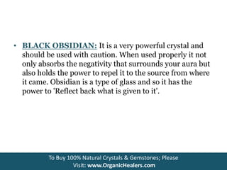 • BLACK OBSIDIAN: It is a very powerful crystal and
should be used with caution. When used properly it not
only absorbs the negativity that surrounds your aura but
also holds the power to repel it to the source from where
it came. Obsidian is a type of glass and so it has the
power to 'Reflect back what is given to it'.
To Buy 100% Natural Crystals & Gemstones; Please
Visit: www.OrganicHealers.com
 