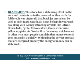 • BLACK JET: This stone has a stabilizing effect on the
aura and connects us to the power of mother earth. In
folklore, it was often said that black jet crystal can be
used to safe-guard wealth. So it can be kept in your cash
box along with 'Money attracting crystals like Citrine,
Green Jade, Pyrite, Yellow calcite, Green aventurine,
yellow sapphire etc.' to stabilize the money which comes
in other wise most people complain that money comes &
goes out easily & quickly. With using the correct crystals
that are energized properly the energy of money can be
stabilized.
To Buy 100% Natural Crystals & Gemstones; Please
Visit: www.OrganicHealers.com
 