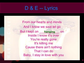 From our hearts and minds And I know we said let go But I kept on ___________ on Inside I know it's over You're really gone It's killing me Cause there ain't nothing That I can do Baby, I stay in love with you D & E -- Lyrics  hanging 