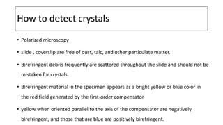 How to detect crystals
• Polarized microscopy
• slide , coverslip are free of dust, talc, and other particulate matter.
• Birefringent debris frequently are scattered throughout the slide and should not be
mistaken for crystals.
• Birefringent material in the specimen appears as a bright yellow or blue color in
the red field generated by the first-order compensator
• yellow when oriented parallel to the axis of the compensator are negatively
birefringent, and those that are blue are positively birefringent.
 