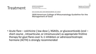 Treatment
• Acute flare – colchicine ( low dose ), NSAIDs, or glucocorticoids (oral –
short course , intraarticular, or intramuscular) as appropriate firstline
therapy for gout flares over IL-1 inhibitors or adrenocorticotropic
hormone (ACTH) is strongly recommended
 