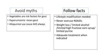 Follow facts
• Vegetables are risk factors for gout
• Hyperuricemia mean gout
• Allopurinol use cause AHS always
Avoid myths
• Lifestyle modification needed
• Never overuse NSAIDs
• Weight loss / limited alcohol
/limited high fructose corn syrup/
limited purine
• Adequate treatment when
indicated
 
