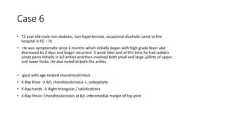 Case 6
• 72 year old male non diabetic, non-hypertensive, occasional alcoholic came to the
hospital in EC – IV.
• He was symptomatic since 2 months which initially began with high grade fever abd
decreased by 2 days and began recurrent 1 week later and at this time he had sudden
onset pains initially in b/l ankles and then involved both small and large jui9nts of upper
and lower limbs. He also noted at both the ankles
• gout with age related chondrocalcinosis
• X-Ray Knee → B/L chondrocalcinosis +, osteophyte
• X-Ray hands → Right triangular / calcification+
• X-Ray Pelvis: Chondrocalcinosis at B/L inferomedial margin of hip joint
 
