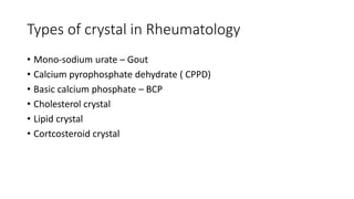 Types of crystal in Rheumatology
• Mono-sodium urate – Gout
• Calcium pyrophosphate dehydrate ( CPPD)
• Basic calcium phosphate – BCP
• Cholesterol crystal
• Lipid crystal
• Cortcosteroid crystal
 