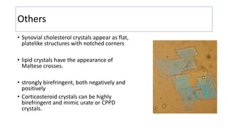 Others
• Synovial cholesterol crystals appear as flat,
platelike structures with notched corners
• lipid crystals have the appearance of
Maltese crosses.
• strongly birefringent, both negatively and
positively
• Corticosteroid crystals can be highly
birefringent and mimic urate or CPPD
crystals.
 