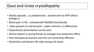 Gout and Urate crystallopathy
• Mainly episodic , LL predominant , started with Ist MTP often (
podagra )
• Worst pain in life , relieved with NSAIDS dramatically
• often present as red hot joint , septic arthritis is a differential
• Polyarticular presentation can be seen
• Almost absent in young female as estrogen has protective effect
• Post menopausal women and men are commonly affected
• Alcoholism and dietary life style strong risk factor
 