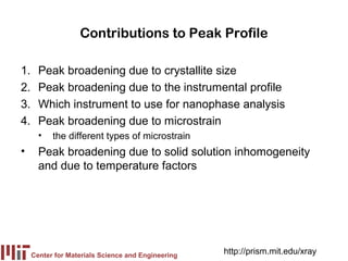 Contributions to Peak Profile

1.     Peak broadening due to crystallite size
2.     Peak broadening due to the instrumental profile
3.     Which instrument to use for nanophase analysis
4.     Peak broadening due to microstrain
       •   the different types of microstrain
•      Peak broadening due to solid solution inhomogeneity
       and due to temperature factors




     Center for Materials Science and Engineering
                                                    http://prism.mit.edu/xray
 